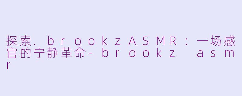 探索.brookzASMR：一场感官的宁静革命-brookz asmr