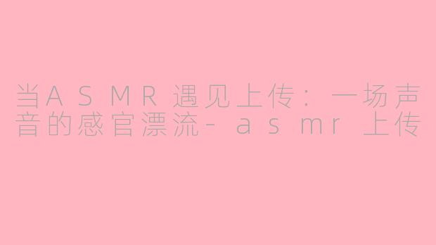 当ASMR遇见上传：一场声音的感官漂流-asmr上传