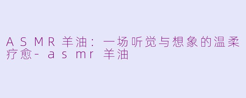 ASMR羊油：一场听觉与想象的温柔疗愈-asmr羊油