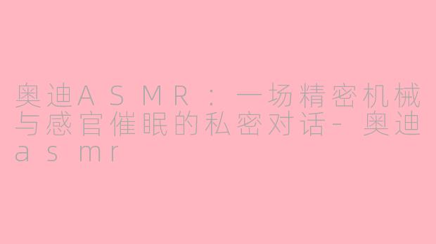 奥迪ASMR：一场精密机械与感官催眠的私密对话-奥迪asmr