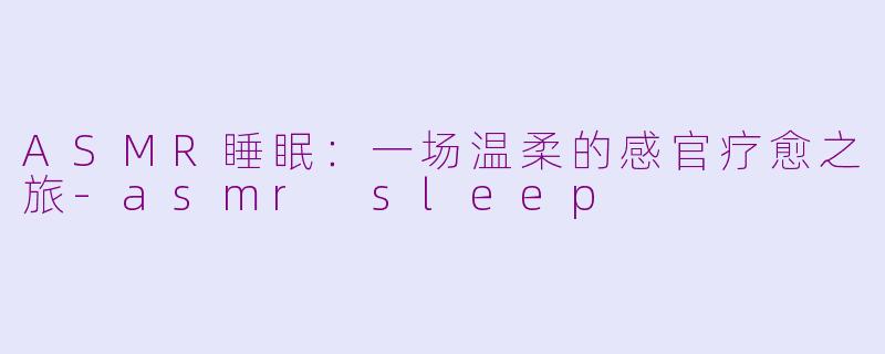 ASMR睡眠：一场温柔的感官疗愈之旅-asmr sleep