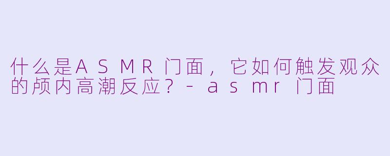 什么是ASMR门面，它如何触发观众的颅内高潮反应？-asmr门面