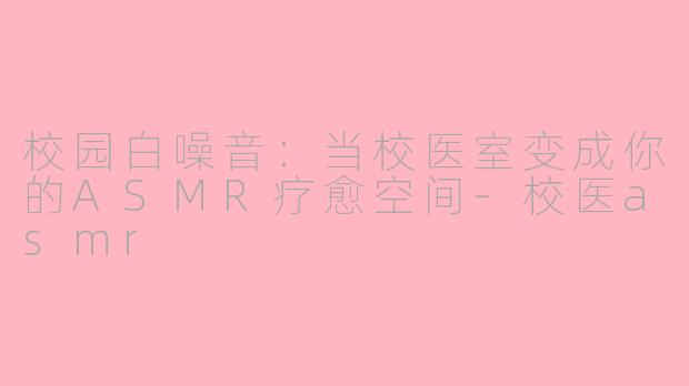 校园白噪音：当校医室变成你的ASMR疗愈空间-校医asmr