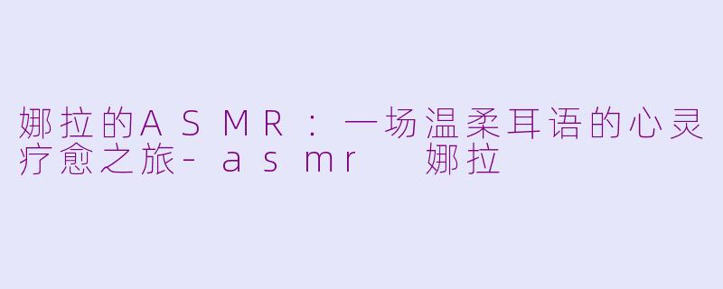 娜拉的ASMR：一场温柔耳语的心灵疗愈之旅-asmr 娜拉