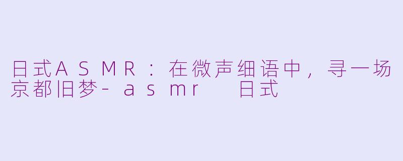 日式ASMR：在微声细语中，寻一场京都旧梦-asmr 日式