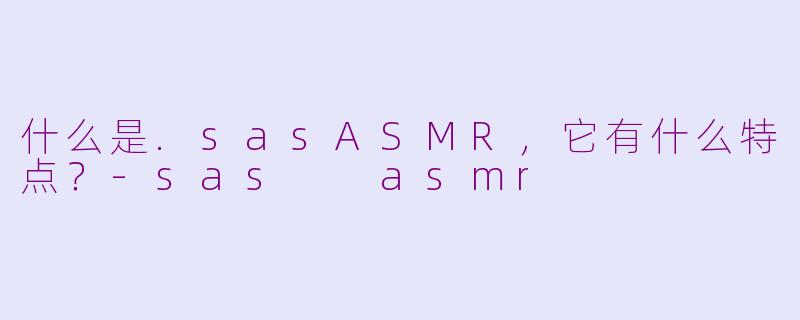 什么是.sasASMR,它有什么特点?-sas  asmr