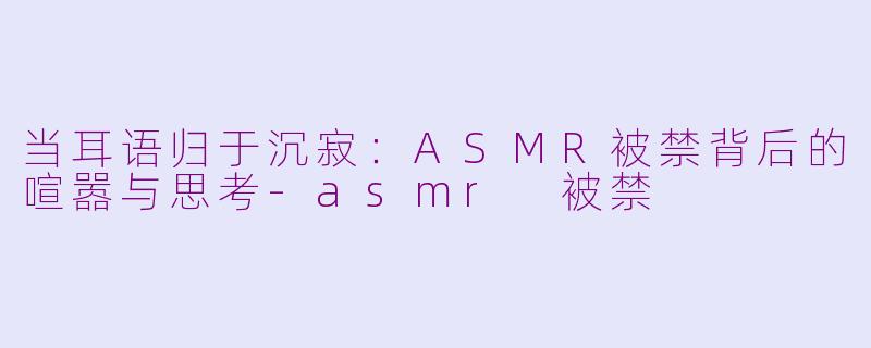 当耳语归于沉寂：ASMR被禁背后的喧嚣与思考-asmr 被禁