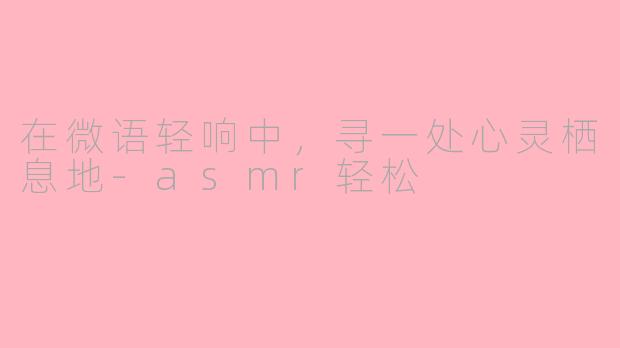 在微语轻响中,寻一处心灵栖息地-asmr轻松