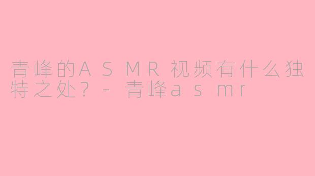 青峰的ASMR视频有什么独特之处？-青峰asmr