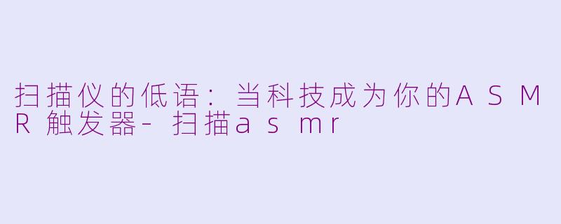 扫描仪的低语：当科技成为你的ASMR触发器-扫描asmr