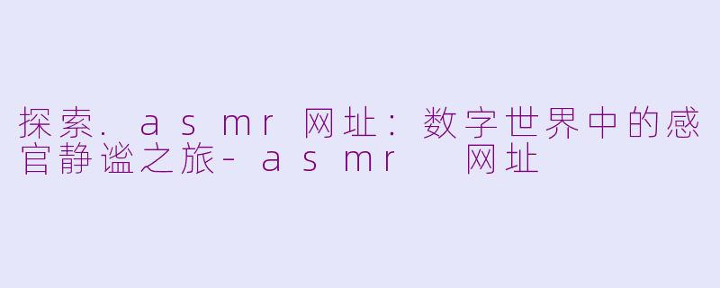 探索.asmr网址：数字世界中的感官静谧之旅-asmr 网址