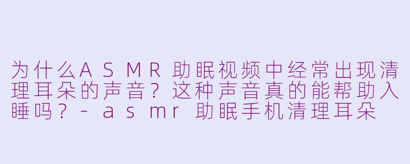 为什么ASMR助眠视频中经常出现清理耳朵的声音?这种声音真的能帮助入睡吗?