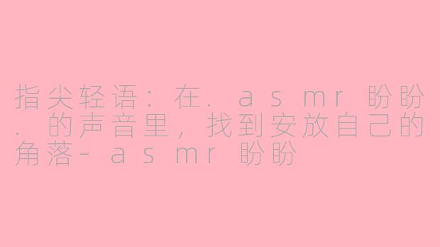 指尖轻语：在.asmr盼盼.的声音里，找到安放自己的角落-asmr盼盼