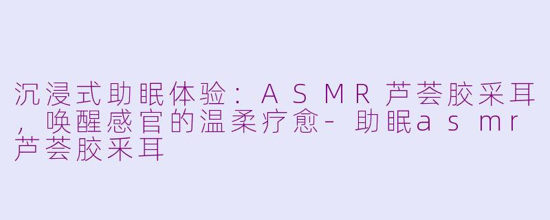 沉浸式助眠体验：ASMR芦荟胶采耳，唤醒感官的温柔疗愈-助眠asmr芦荟胶釆耳