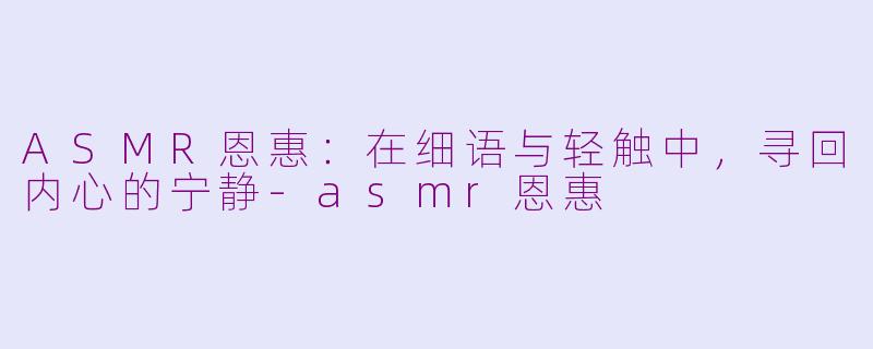 ASMR恩惠：在细语与轻触中，寻回内心的宁静-asmr恩惠