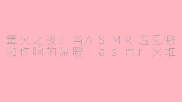 篝火之夜：当ASMR遇见噼啪作响的温暖-asmr火堆
