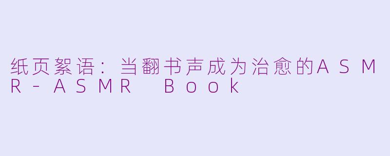 纸页絮语：当翻书声成为治愈的ASMR-ASMR Book