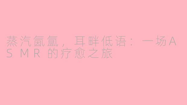蒸汽氤氲，耳畔低语：一场ASMR的疗愈之旅
