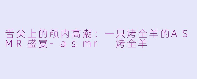 舌尖上的颅内高潮：一只烤全羊的ASMR盛宴-asmr 烤全羊