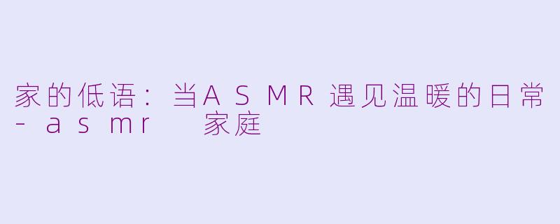 家的低语：当ASMR遇见温暖的日常-asmr 家庭