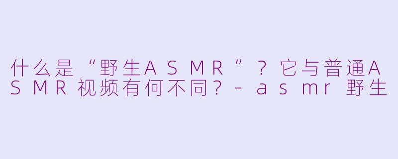 什么是“野生ASMR”？它与普通ASMR视频有何不同？-asmr野生