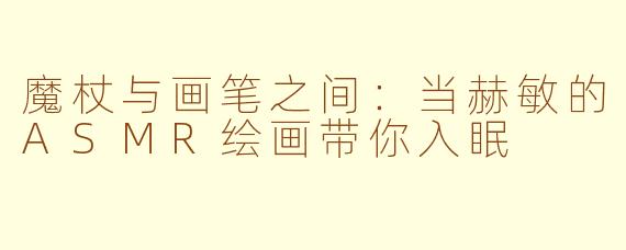 魔杖与画笔之间：当赫敏的ASMR绘画带你入眠