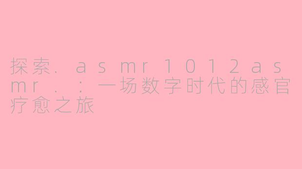 探索.asmr1012asmr.：一场数字时代的感官疗愈之旅