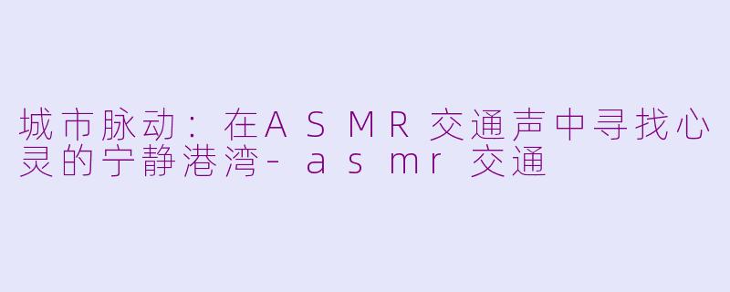 城市脉动：在ASMR交通声中寻找心灵的宁静港湾-asmr交通