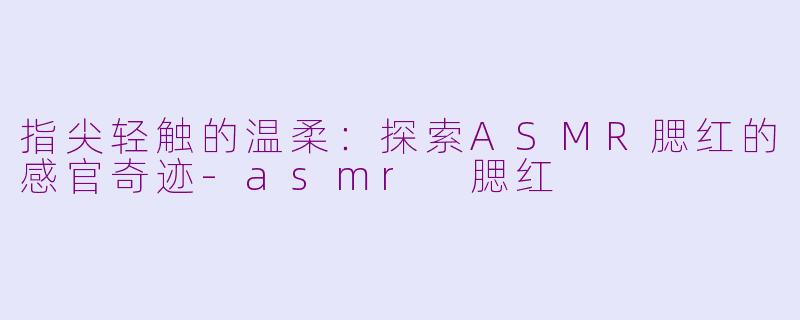指尖轻触的温柔：探索ASMR腮红的感官奇迹-asmr 腮红