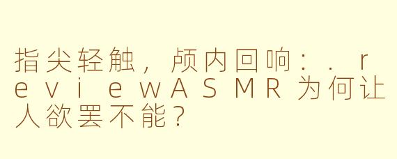 指尖轻触，颅内回响：.reviewASMR为何让人欲罢不能？
