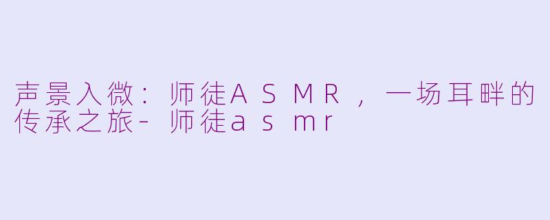 声景入微：师徒ASMR，一场耳畔的传承之旅-师徒asmr