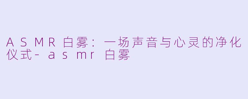 ASMR白雾：一场声音与心灵的净化仪式-asmr白雾