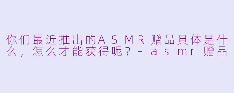 你们最近推出的ASMR赠品具体是什么，怎么才能获得呢？-asmr赠品