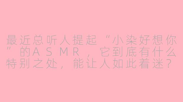最近总听人提起“小染好想你”的ASMR，它到底有什么特别之处，能让人如此着迷？-asmr小染好想你