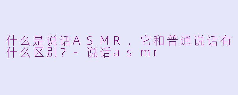 什么是说话ASMR，它和普通说话有什么区别？-说话asmr