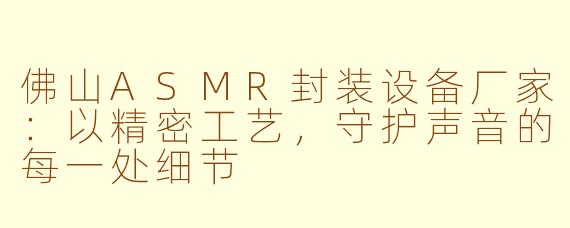 佛山ASMR封装设备厂家：以精密工艺，守护声音的每一处细节