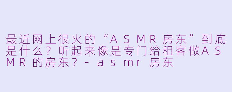 最近网上很火的“ASMR房东”到底是什么？听起来像是专门给租客做ASMR的房东？-asmr房东