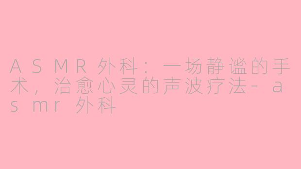 ASMR外科：一场静谧的手术，治愈心灵的声波疗法-asmr外科