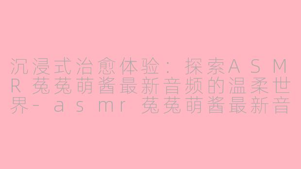 沉浸式治愈体验:探索ASMR菟菟萌酱最新音频的温柔世界-asmr菟菟萌酱最新音频