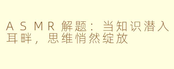 ASMR解题：当知识潜入耳畔，思维悄然绽放