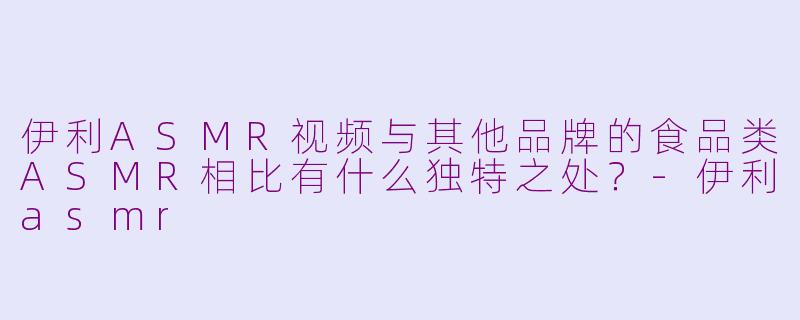 伊利ASMR视频与其他品牌的食品类ASMR相比有什么独特之处？-伊利asmr