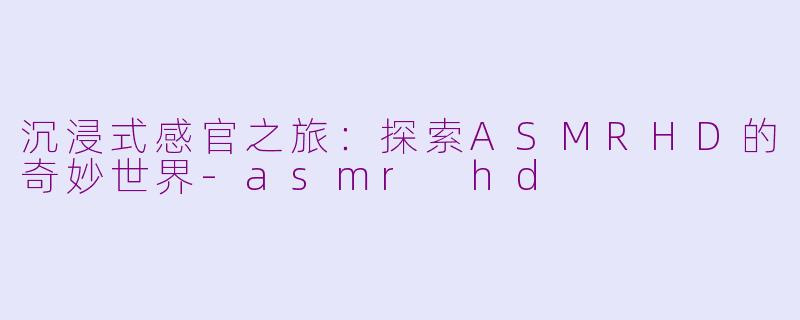 沉浸式感官之旅：探索ASMRHD的奇妙世界-asmr hd