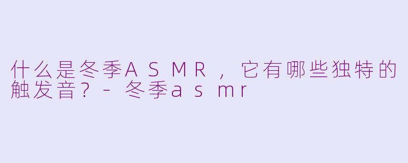 什么是冬季ASMR，它有哪些独特的触发音？-冬季asmr