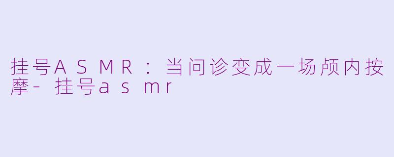 挂号ASMR：当问诊变成一场颅内按摩-挂号asmr