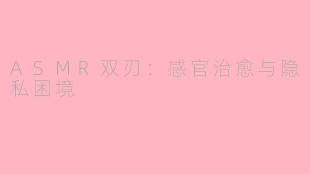 ASMR双刃：感官治愈与隐私困境