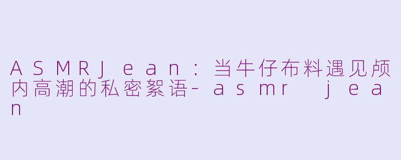 ASMRJean：当牛仔布料遇见颅内高潮的私密絮语-asmr jean