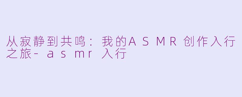 从寂静到共鸣：我的ASMR创作入行之旅-asmr入行
