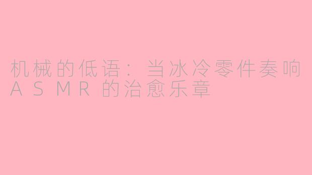 机械的低语：当冰冷零件奏响ASMR的治愈乐章