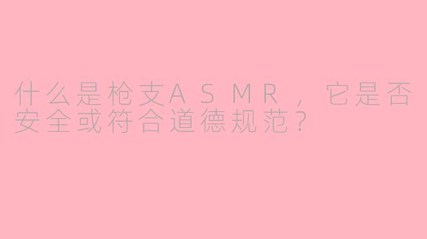 什么是枪支ASMR,它是否安全或符合道德规范?