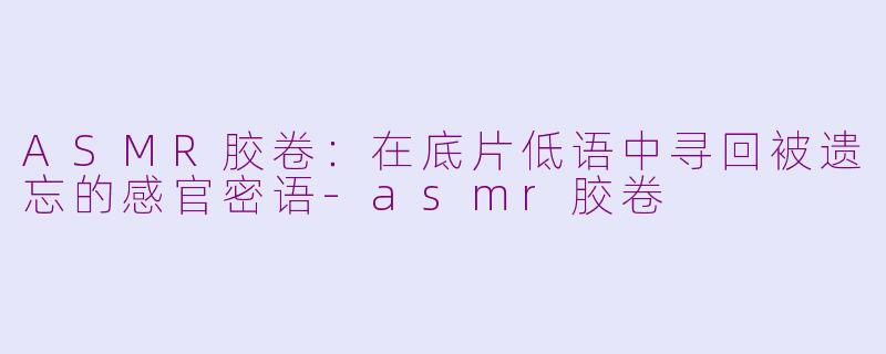 ASMR胶卷:在底片低语中寻回被遗忘的感官密语-asmr胶卷